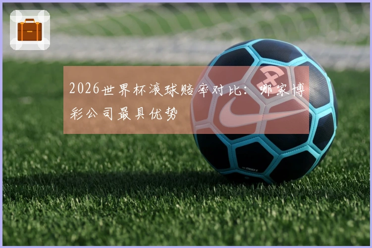 2026世界杯滚球赔率对比：哪家博彩公司最具优势
