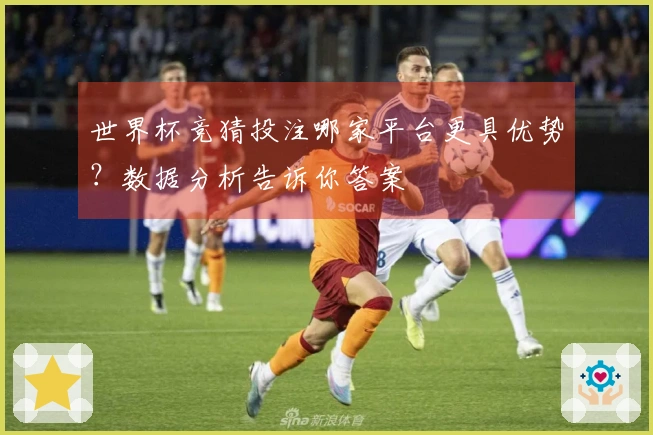世界杯竞猜投注哪家平台更具优势？数据分析告诉你答案